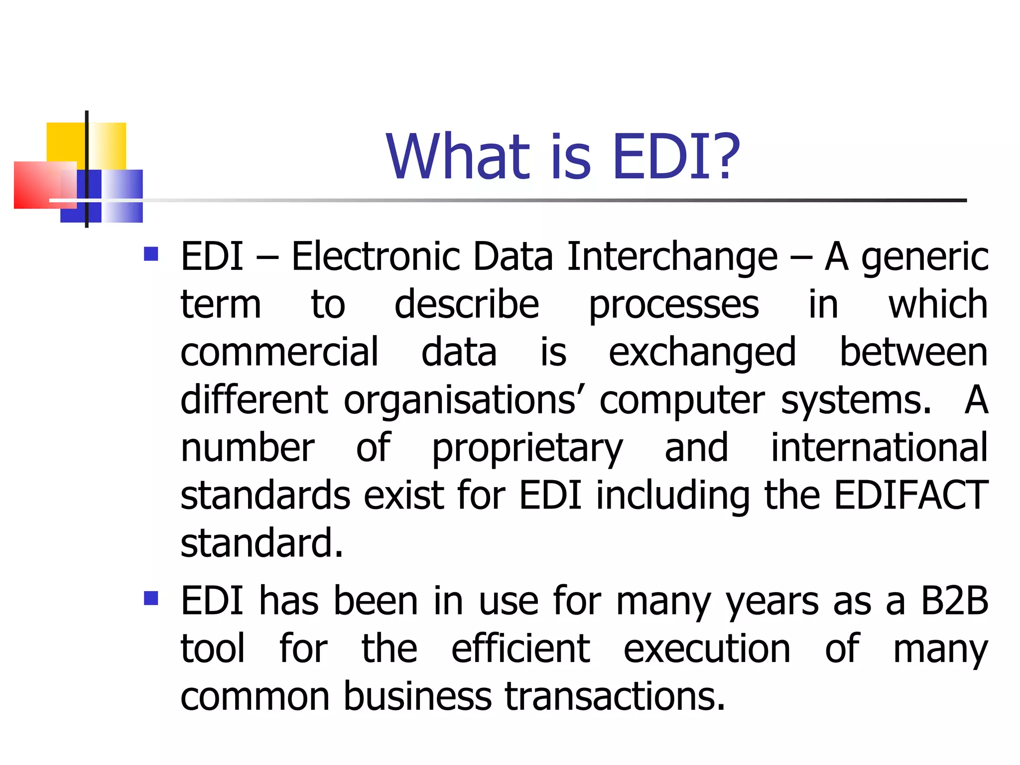 What is EDI? EDI – Electronic Data Interchange – A generic term to describe processes in which commercial data is exchanged between different organisations’ computer systems.  A number of proprietary and international standards exist for EDI including the EDIFACT standard. EDI has been in use for many years as a B2B tool for the efficient execution of many common business transactions. 