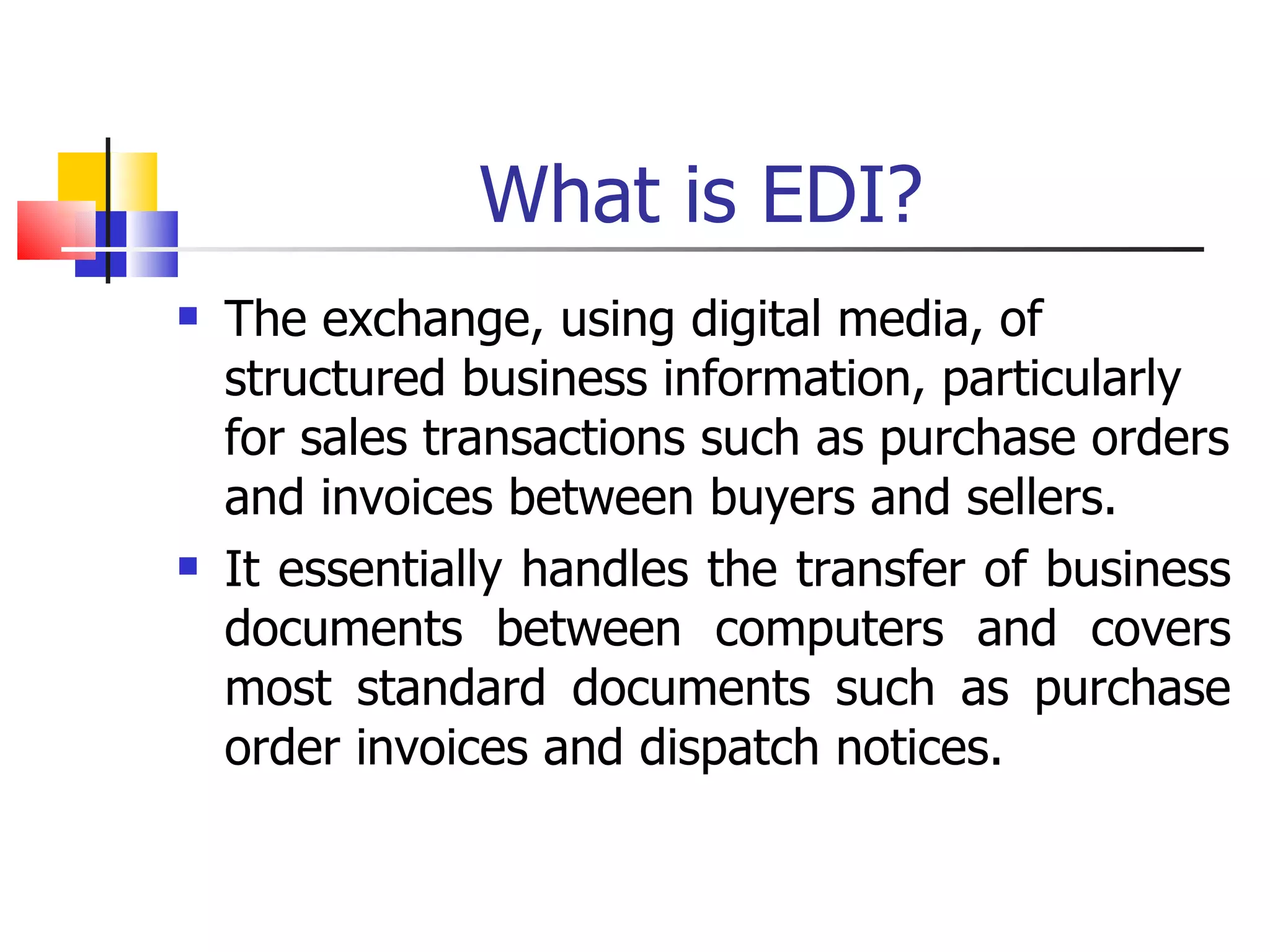 What is EDI? The exchange, using digital media, of structured business information, particularly for sales transactions such as purchase orders and invoices between buyers and sellers. It essentially handles the transfer of business documents between computers and covers most standard documents such as purchase order invoices and dispatch notices. 
