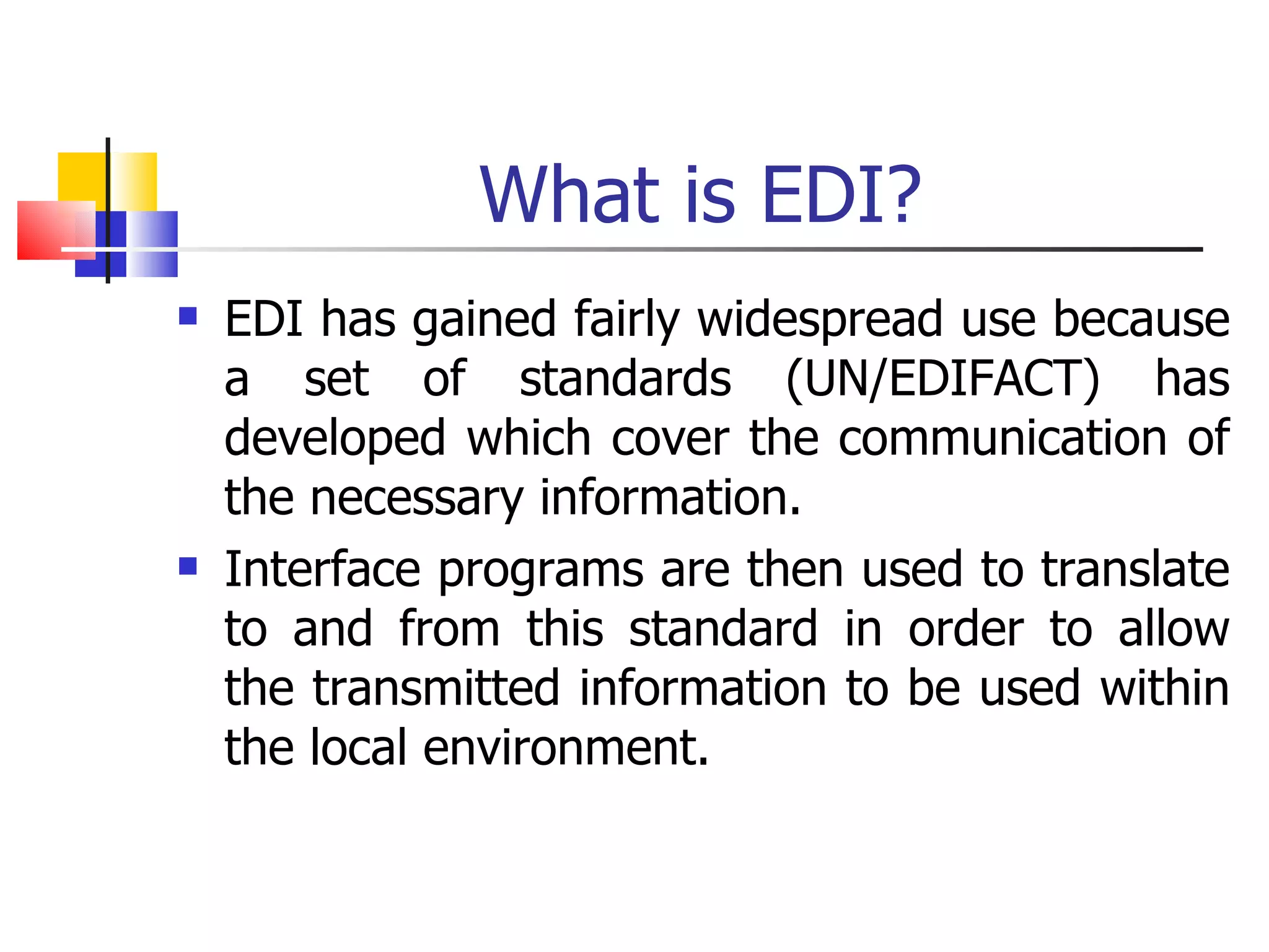 What is EDI? EDI has gained fairly widespread use because a set of standards (UN/EDIFACT) has developed which cover the communication of the necessary information. Interface programs are then used to translate to and from this standard in order to allow the transmitted information to be used within the local environment. 