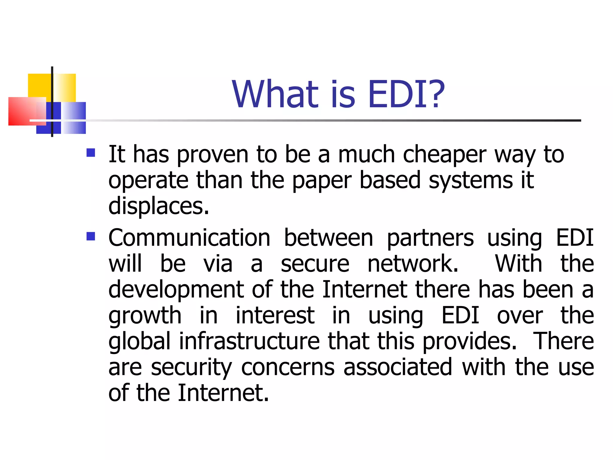 What is EDI? It has proven to be a much cheaper way to operate than the paper based systems it displaces. Communication between partners using EDI will be via a secure network.  With the development of the Internet there has been a growth in interest in using EDI over the global infrastructure that this provides.  There are security concerns associated with the use of the Internet. 