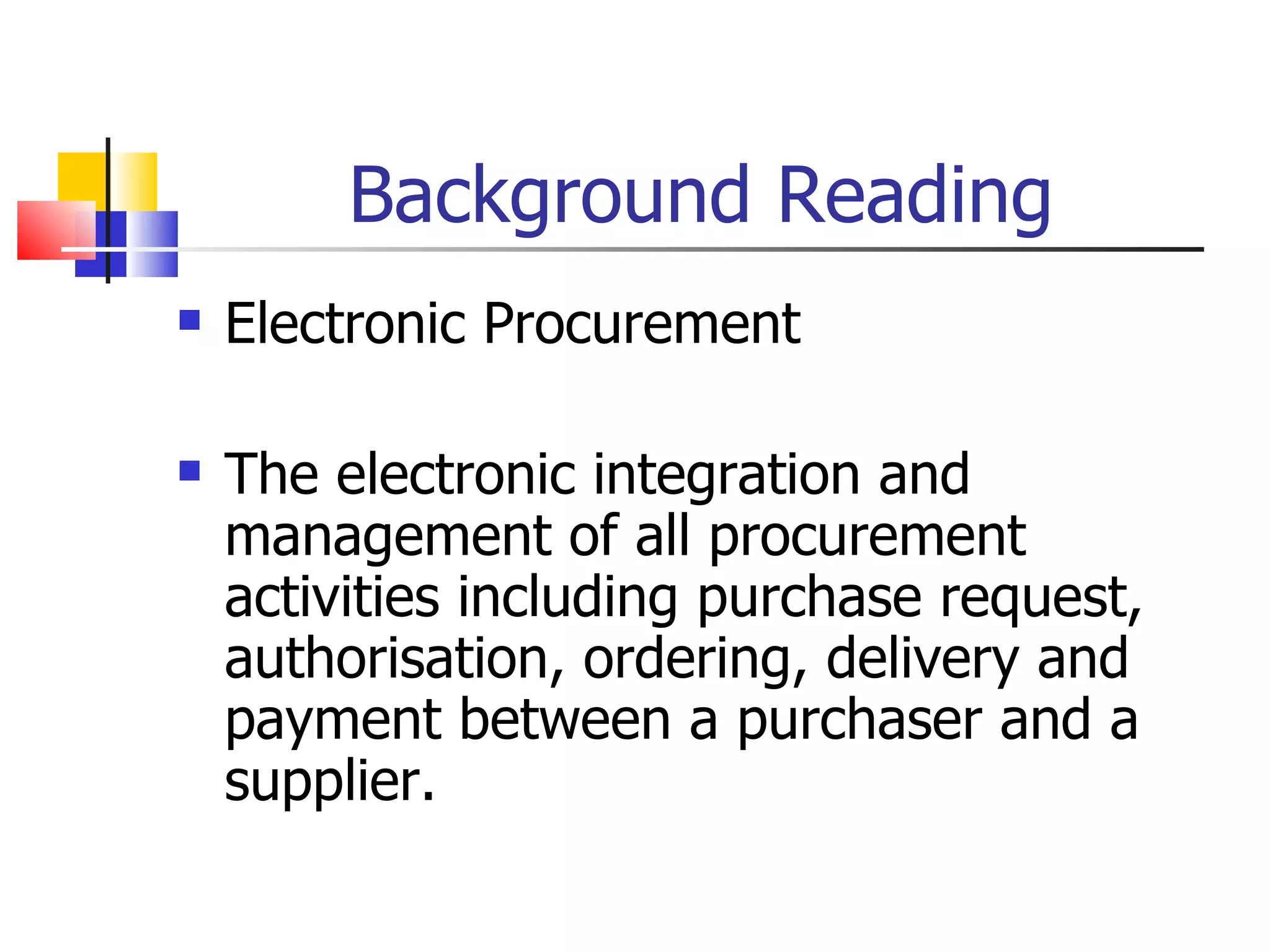 Background Reading Electronic Procurement The electronic integration and management of all procurement activities including purchase request, authorisation, ordering, delivery and payment between a purchaser and a supplier. 