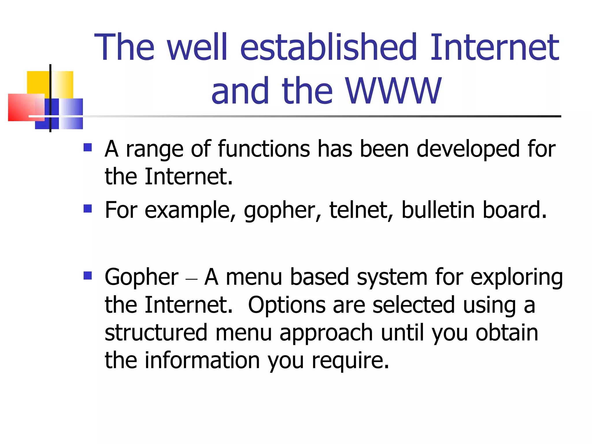 The well established Internet and the WWW A range of functions has been developed for the Internet. For example, gopher, telnet, bulletin board. Gopher  –  A menu based system for exploring the Internet.  Options are selected using a structured menu approach until you obtain the information you require. 