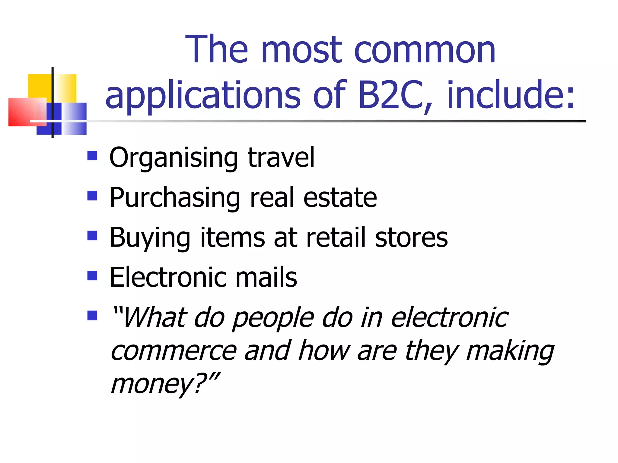 The most common applications of B2C, include: Organising travel Purchasing real estate Buying items at retail stores Electronic mails “ What do people do in electronic commerce and how are they making money?” 