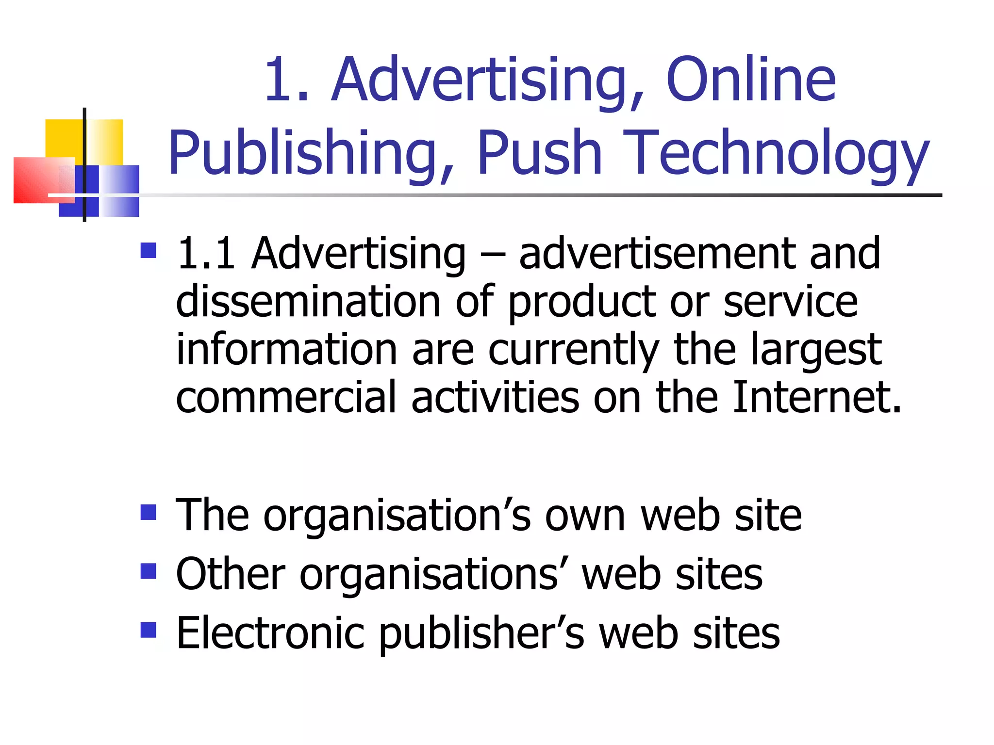 1. Advertising, Online Publishing, Push Technology 1.1 Advertising – advertisement and dissemination of product or service information are currently the largest commercial activities on the Internet. The organisation’s own web site Other organisations’ web sites Electronic publisher’s web sites 