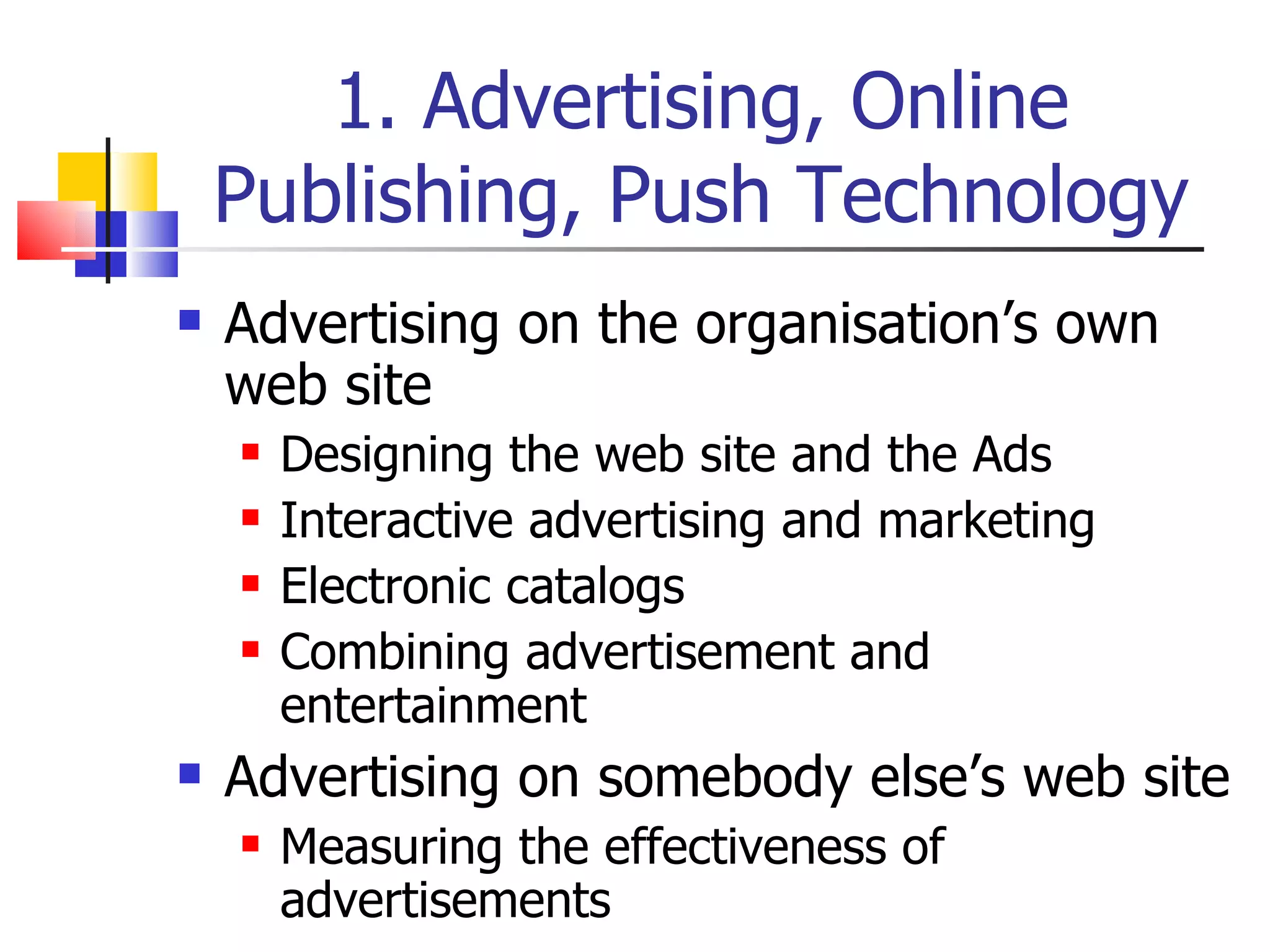 1. Advertising, Online Publishing, Push Technology Advertising on the organisation’s own web site Designing the web site and the Ads Interactive advertising and marketing Electronic catalogs Combining advertisement and entertainment Advertising on somebody else’s web site Measuring the effectiveness of advertisements 