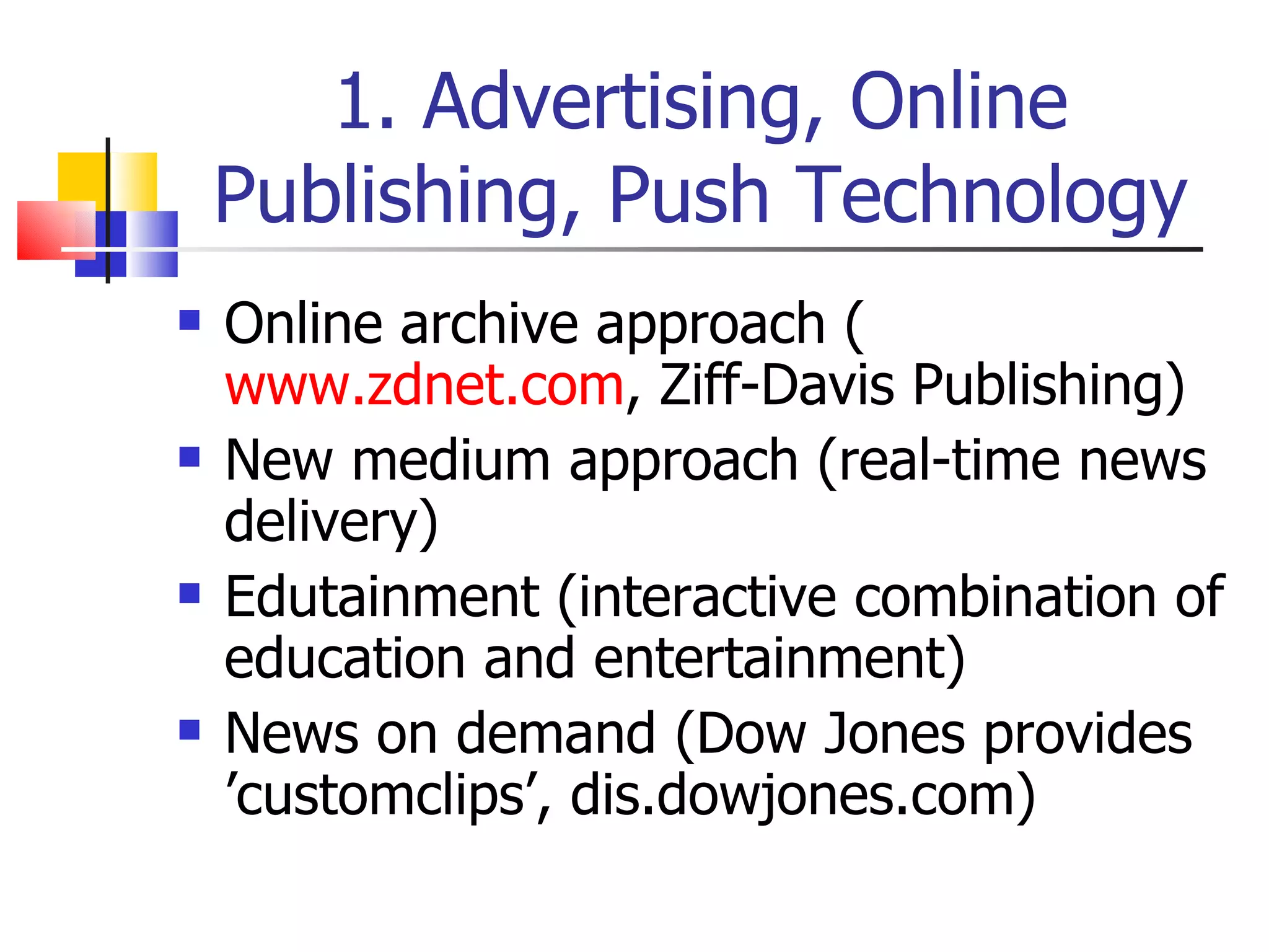1. Advertising, Online Publishing, Push Technology Online archive approach ( www.zdnet.com , Ziff-Davis Publishing) New medium approach (real-time news delivery) Edutainment (interactive combination of education and entertainment) News on demand (Dow Jones provides ’customclips’, dis.dowjones.com) 