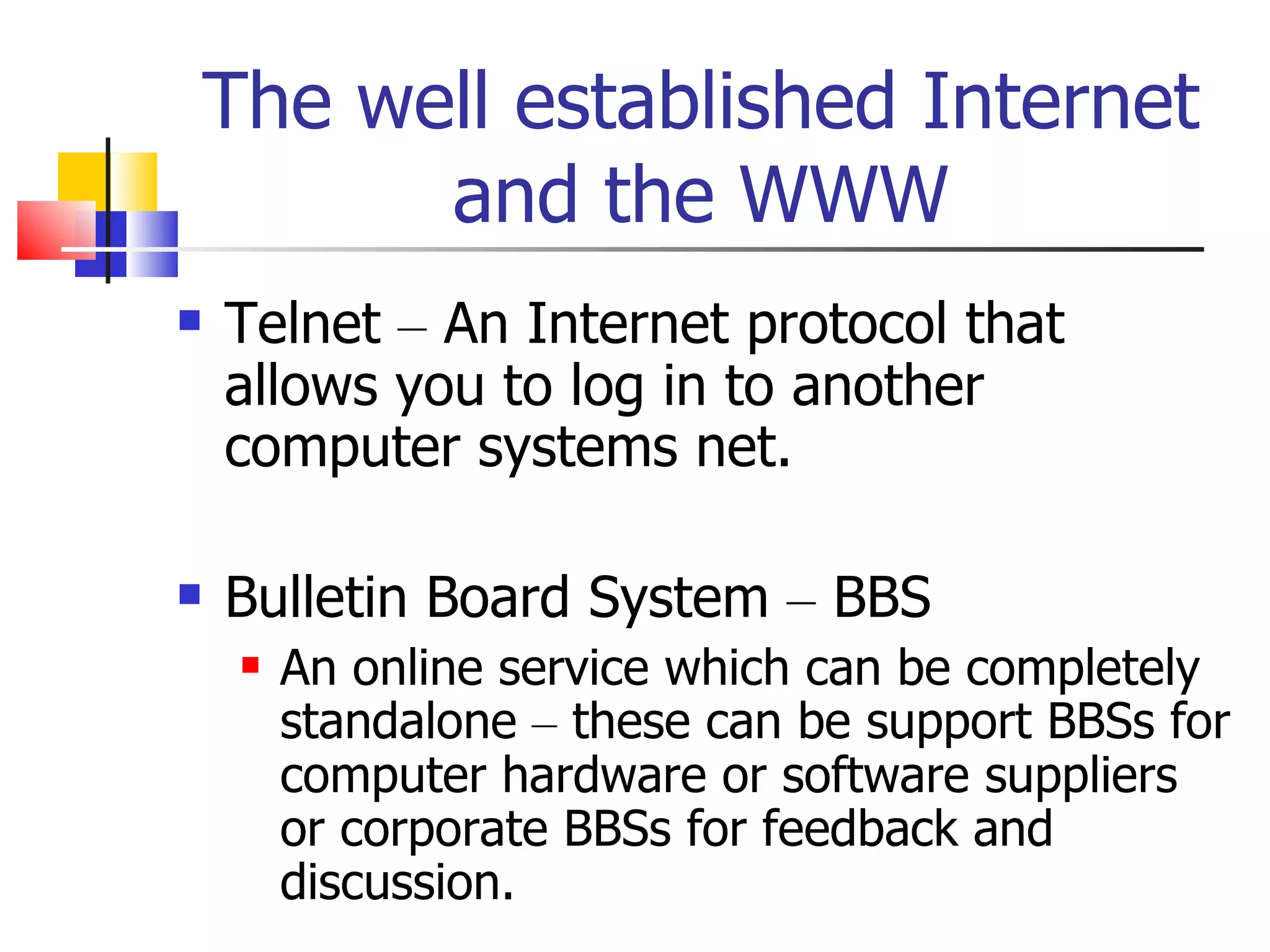 The well established Internet and the WWW Telnet  –  An Internet protocol that allows you to log in to another computer systems net. Bulletin Board System  –  BBS An online service which can be completely standalone  –  these can be support BBSs for computer hardware or software suppliers or corporate BBSs for feedback and discussion. 