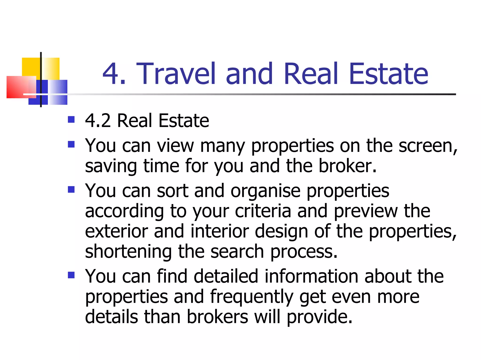 4. Travel and Real Estate 4.2 Real Estate You can view many properties on the screen, saving time for you and the broker. You can sort and organise properties according to your criteria and preview the exterior and interior design of the properties, shortening the search process. You can find detailed information about the properties and frequently get even more details than brokers will provide. 