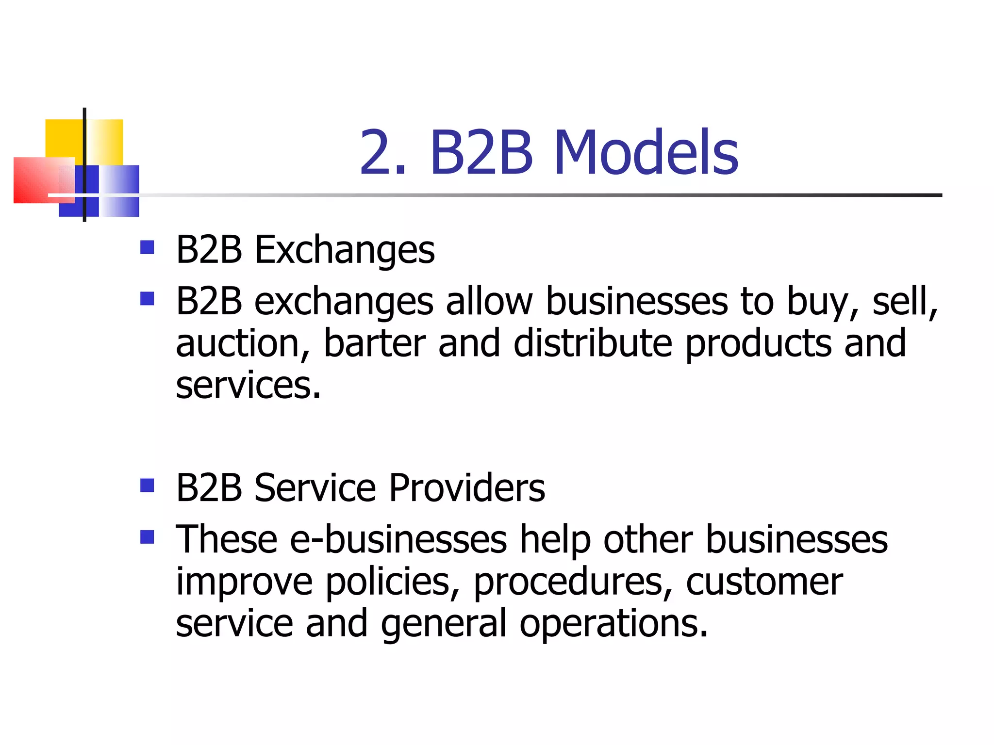 2. B2B Models B2B Exchanges B2B exchanges allow businesses to buy, sell, auction, barter and distribute products and services. B2B Service Providers These e-businesses help other businesses improve policies, procedures, customer service and general operations. 