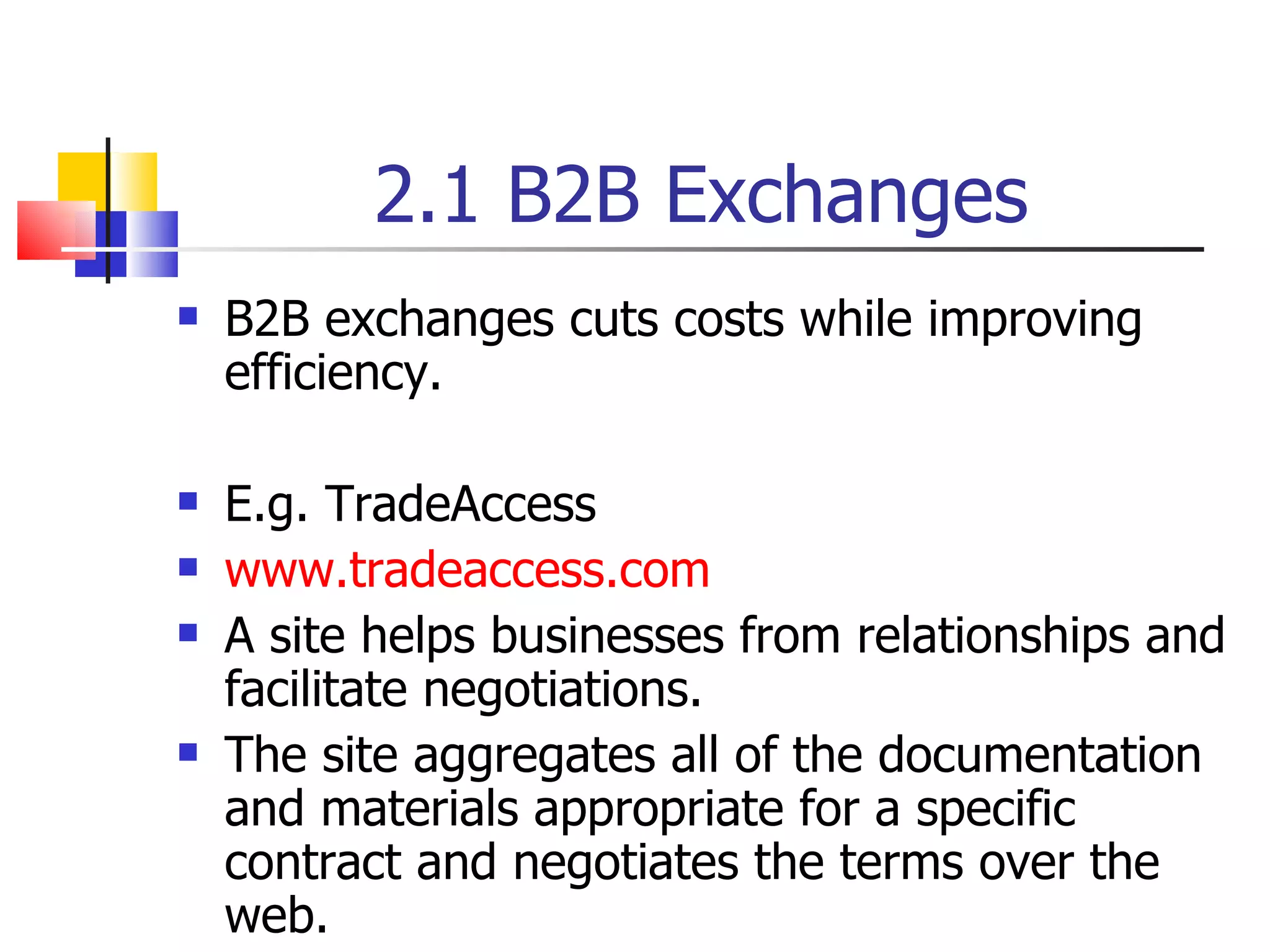 2.1 B2B Exchanges B2B exchanges cuts costs while improving efficiency. E.g. TradeAccess www.tradeaccess.com A site helps businesses from relationships and facilitate negotiations. The site aggregates all of the documentation and materials appropriate for a specific contract and negotiates the terms over the web. 