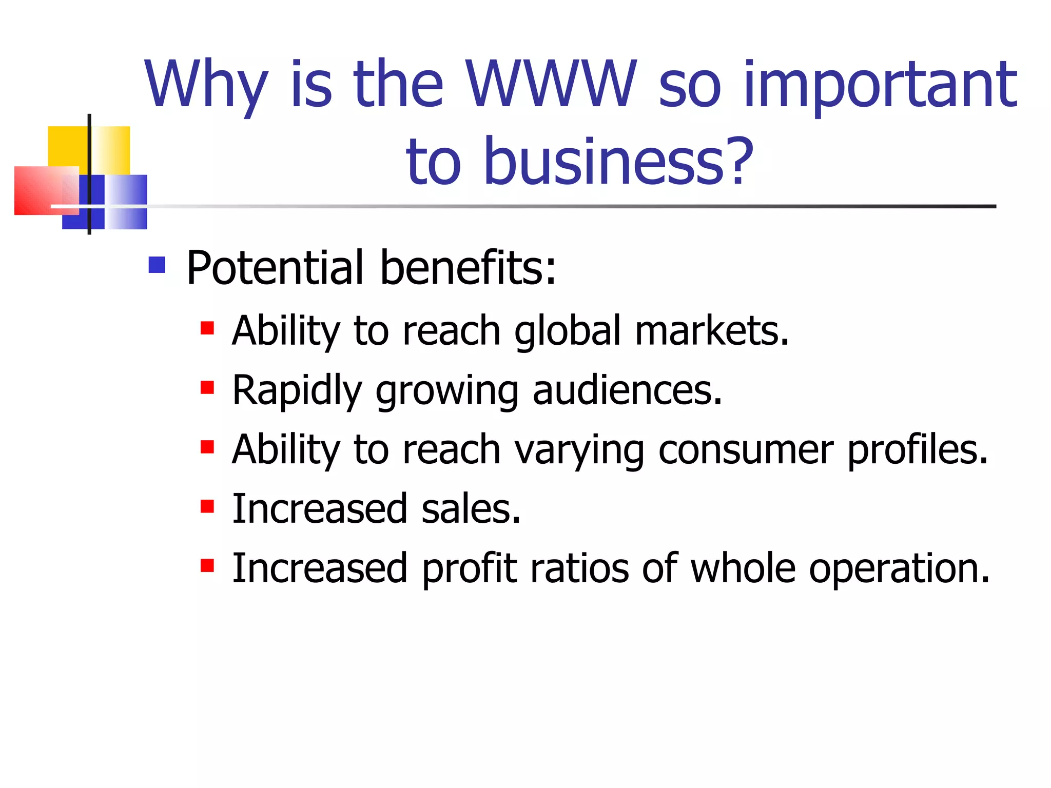 Why is the WWW so important to business? Potential benefits: Ability to reach global markets. Rapidly growing audiences. Ability to reach varying consumer profiles. Increased sales. Increased profit ratios of whole operation. 