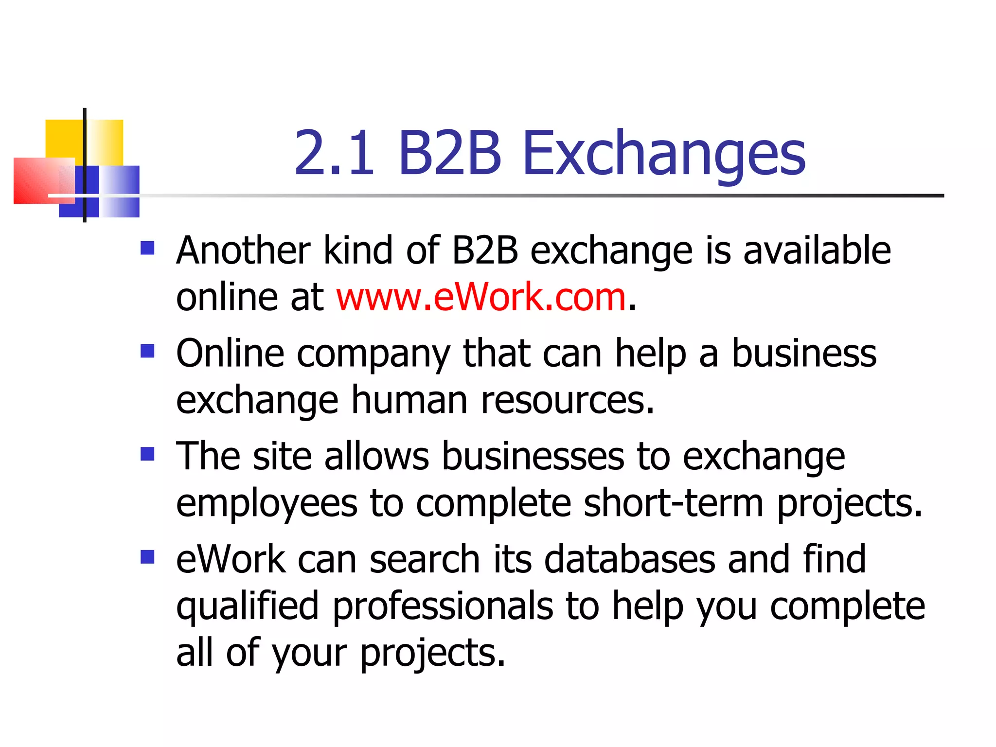 2.1 B2B Exchanges Another kind of B2B exchange is available online at  www.eWork.com . Online company that can help a business exchange human resources. The site allows businesses to exchange employees to complete short-term projects. eWork can search its databases and find qualified professionals to help you complete all of your projects. 