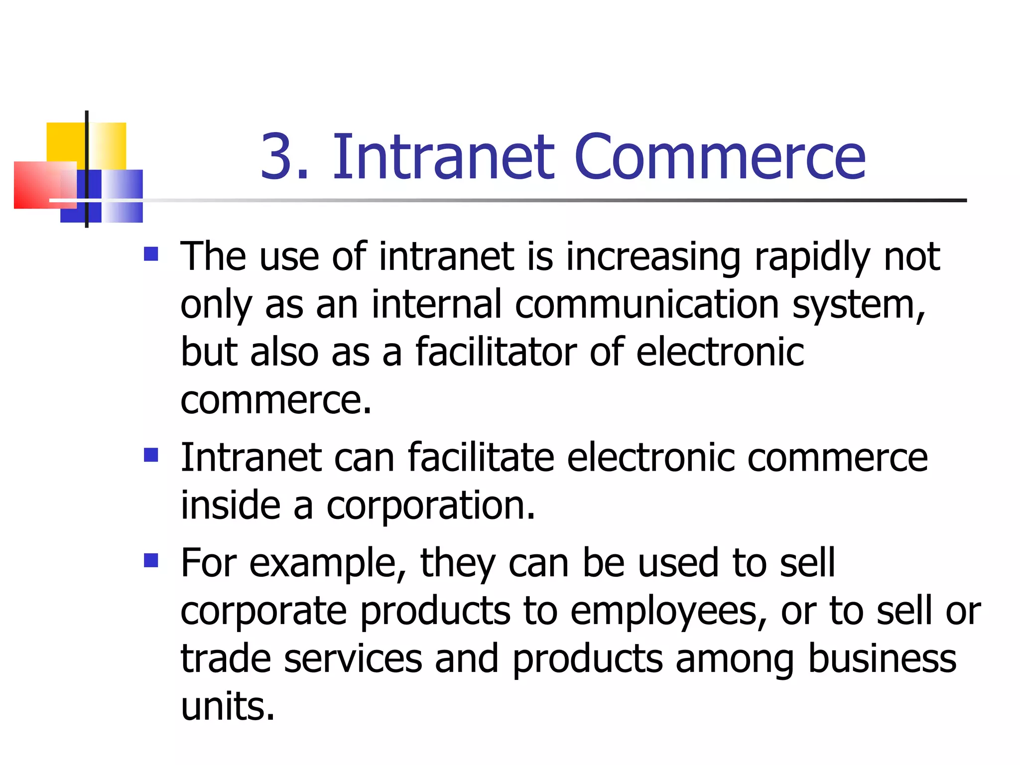 3. Intranet Commerce The use of intranet is increasing rapidly not only as an internal communication system, but also as a facilitator of electronic commerce. Intranet can facilitate electronic commerce inside a corporation. For example, they can be used to sell corporate products to employees, or to sell or trade services and products among business units. 