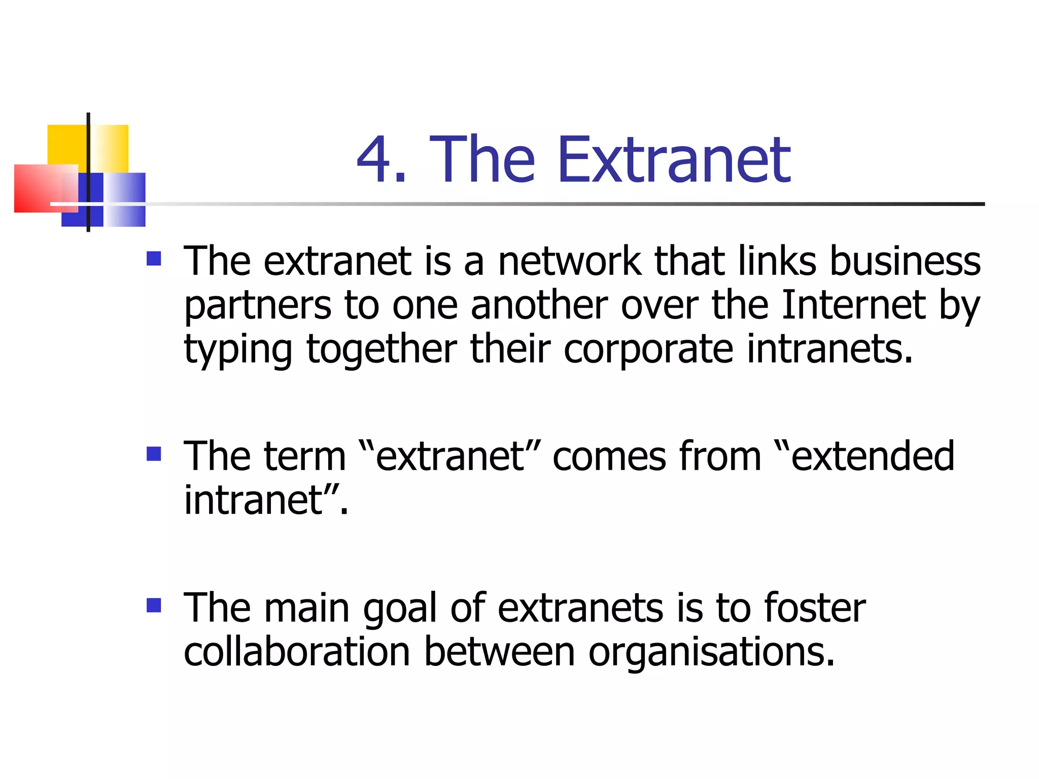 4. The Extranet The extranet is a network that links business partners to one another over the Internet by typing together their corporate intranets. The term “extranet” comes from “extended intranet”. The main goal of extranets is to foster collaboration between organisations. 