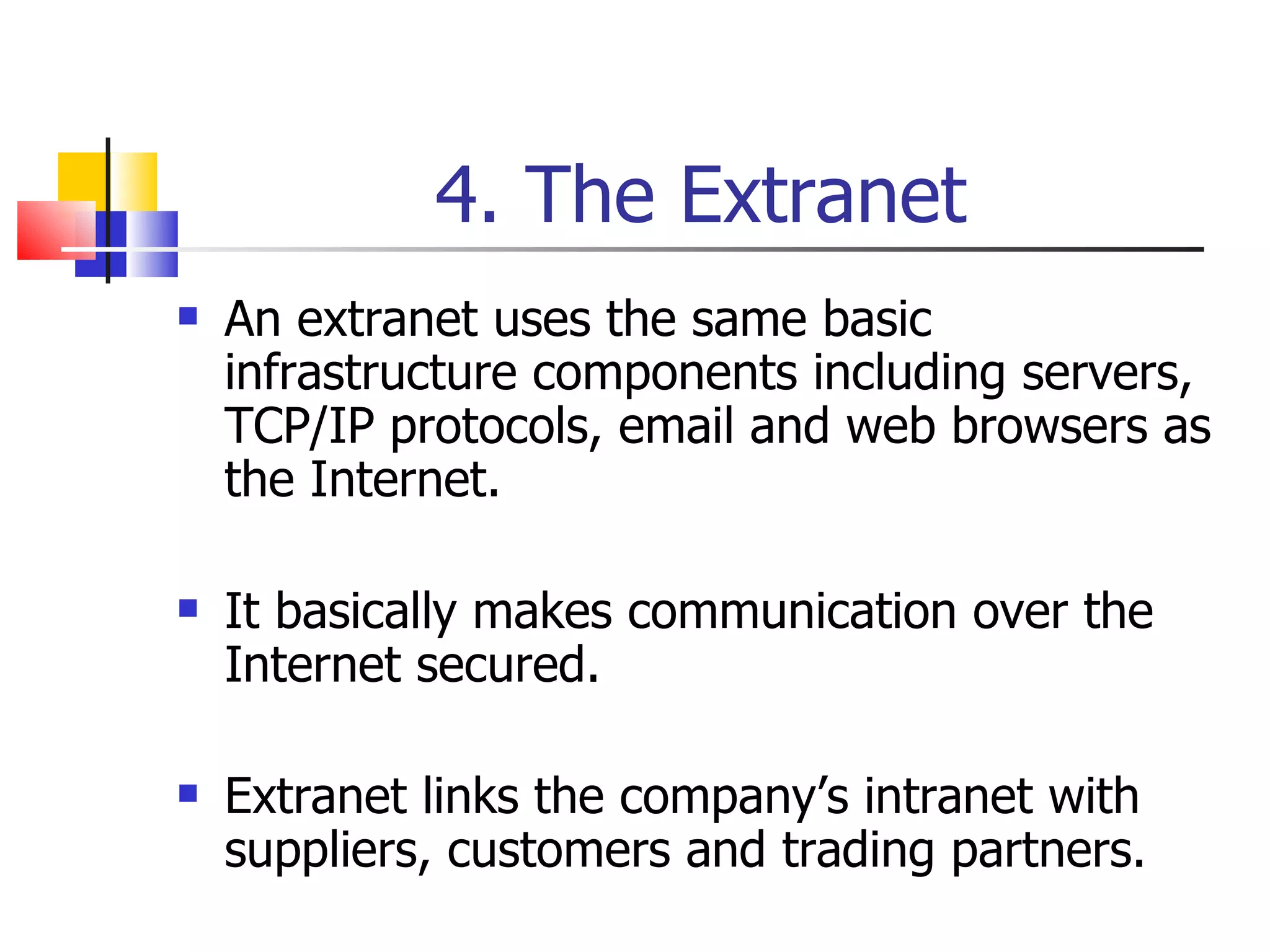 4. The Extranet An extranet uses the same basic infrastructure components including servers, TCP/IP protocols, email and web browsers as the Internet. It basically makes communication over the Internet secured. Extranet links the company’s intranet with suppliers, customers and trading partners. 