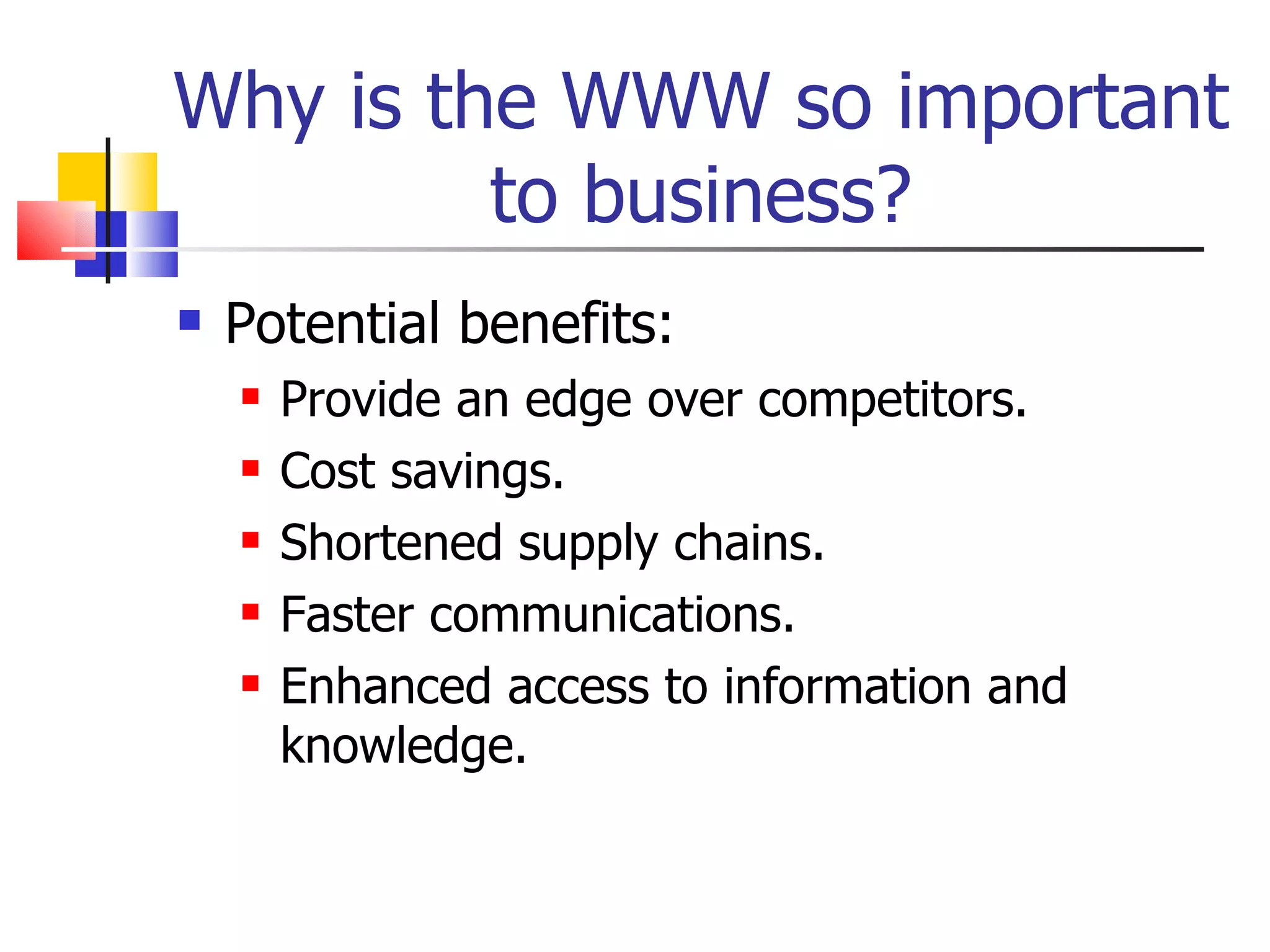 Why is the WWW so important to business? Potential benefits: Provide an edge over competitors. Cost savings. Shortened supply chains. Faster communications. Enhanced access to information and knowledge. 