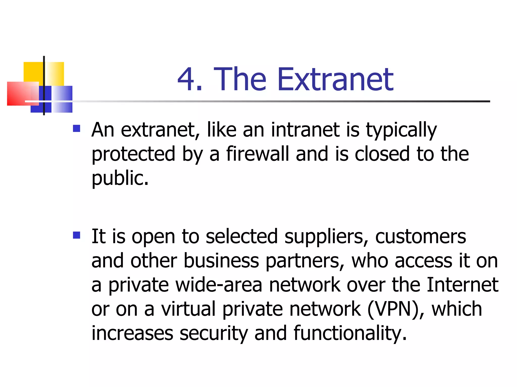 4. The Extranet An extranet, like an intranet is typically protected by a firewall and is closed to the public. It is open to selected suppliers, customers and other business partners, who access it on a private wide-area network over the Internet or on a virtual private network (VPN), which increases security and functionality. 