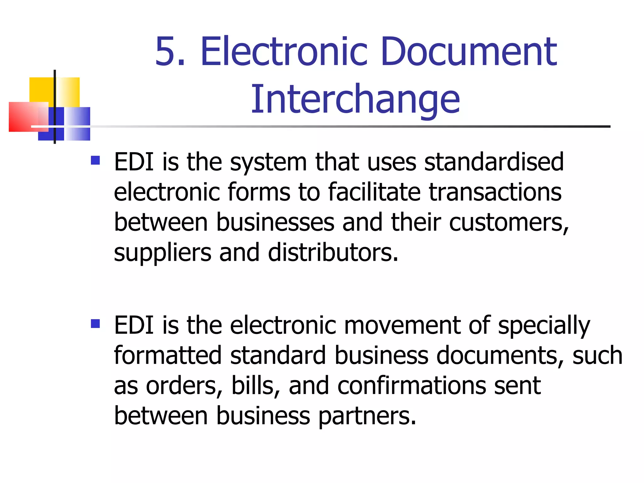 5. Electronic Document Interchange EDI is the system that uses standardised electronic forms to facilitate transactions between businesses and their customers, suppliers and distributors. EDI is the electronic movement of specially formatted standard business documents, such as orders, bills, and confirmations sent between business partners. 
