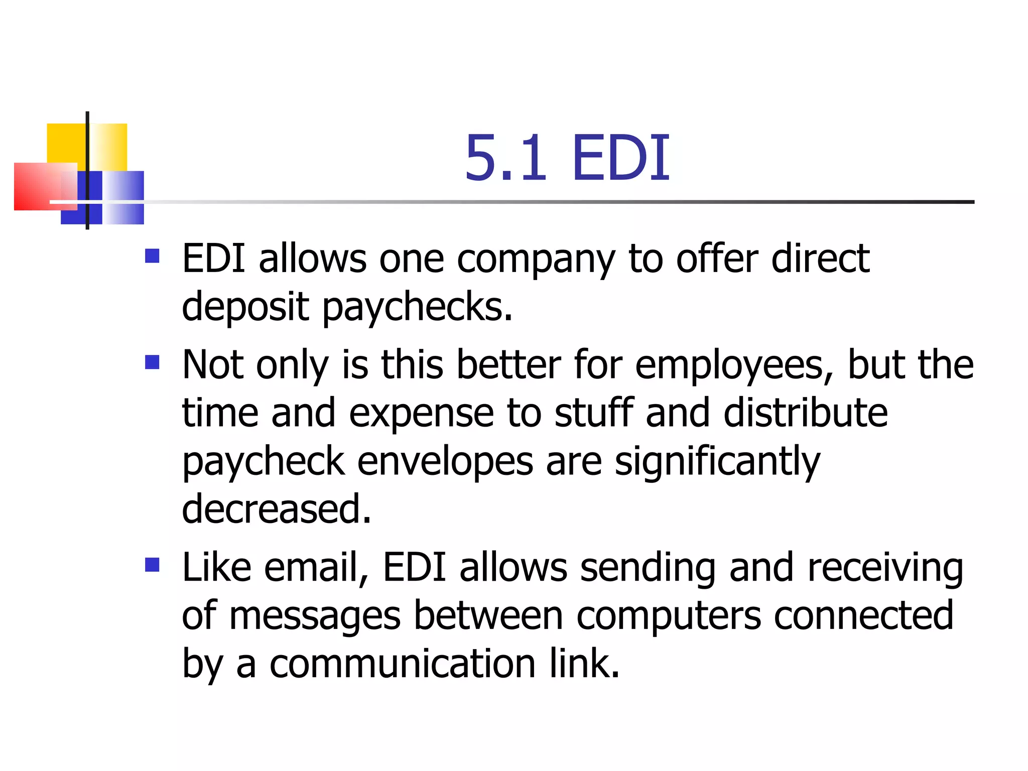 5.1 EDI EDI allows one company to offer direct deposit paychecks. Not only is this better for employees, but the time and expense to stuff and distribute paycheck envelopes are significantly decreased. Like email, EDI allows sending and receiving of messages between computers connected by a communication link. 