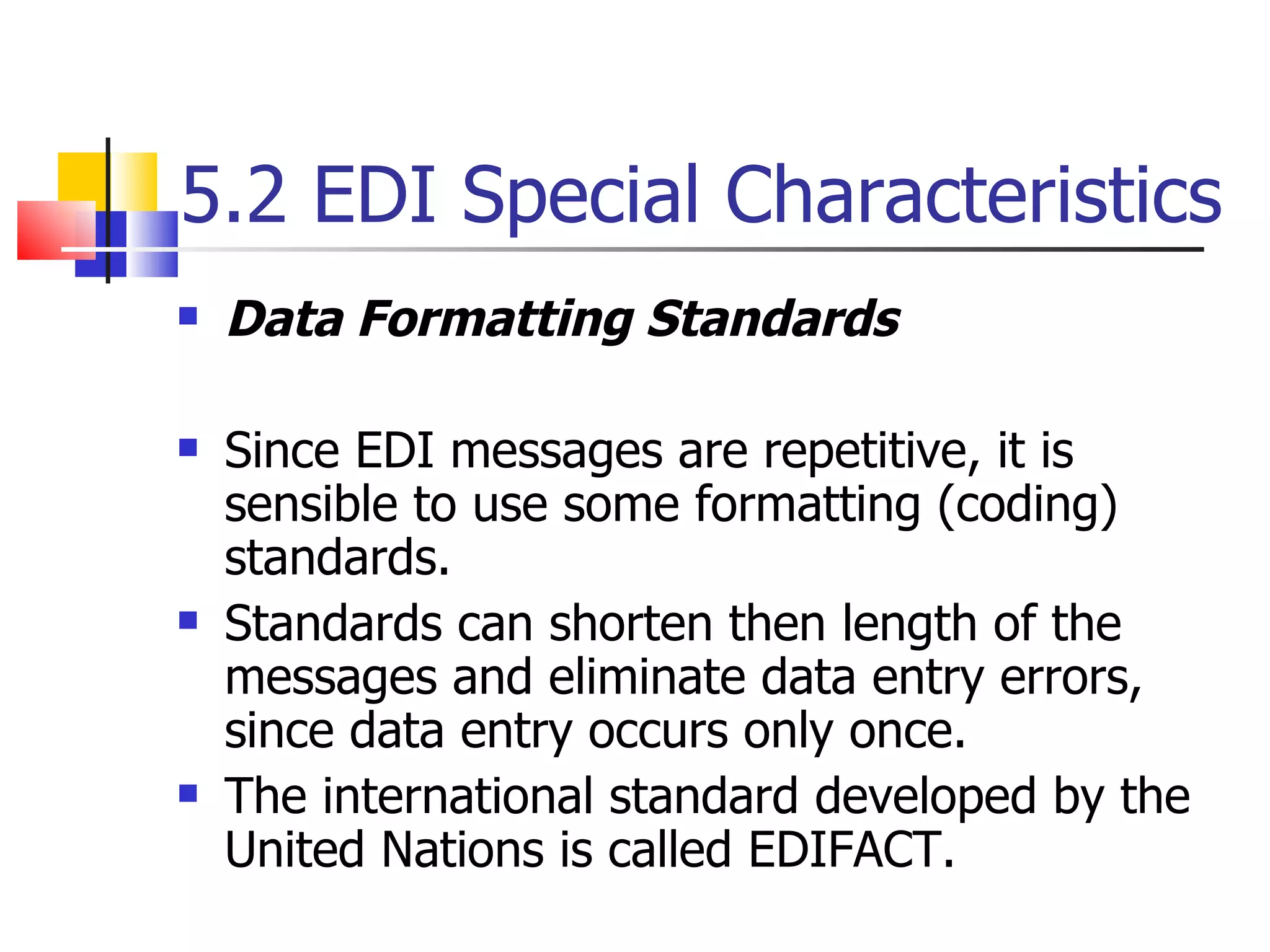 5.2 EDI Special Characteristics Data Formatting Standards Since EDI messages are repetitive, it is sensible to use some formatting (coding) standards. Standards can shorten then length of the messages and eliminate data entry errors, since data entry occurs only once. The international standard developed by the United Nations is called EDIFACT. 