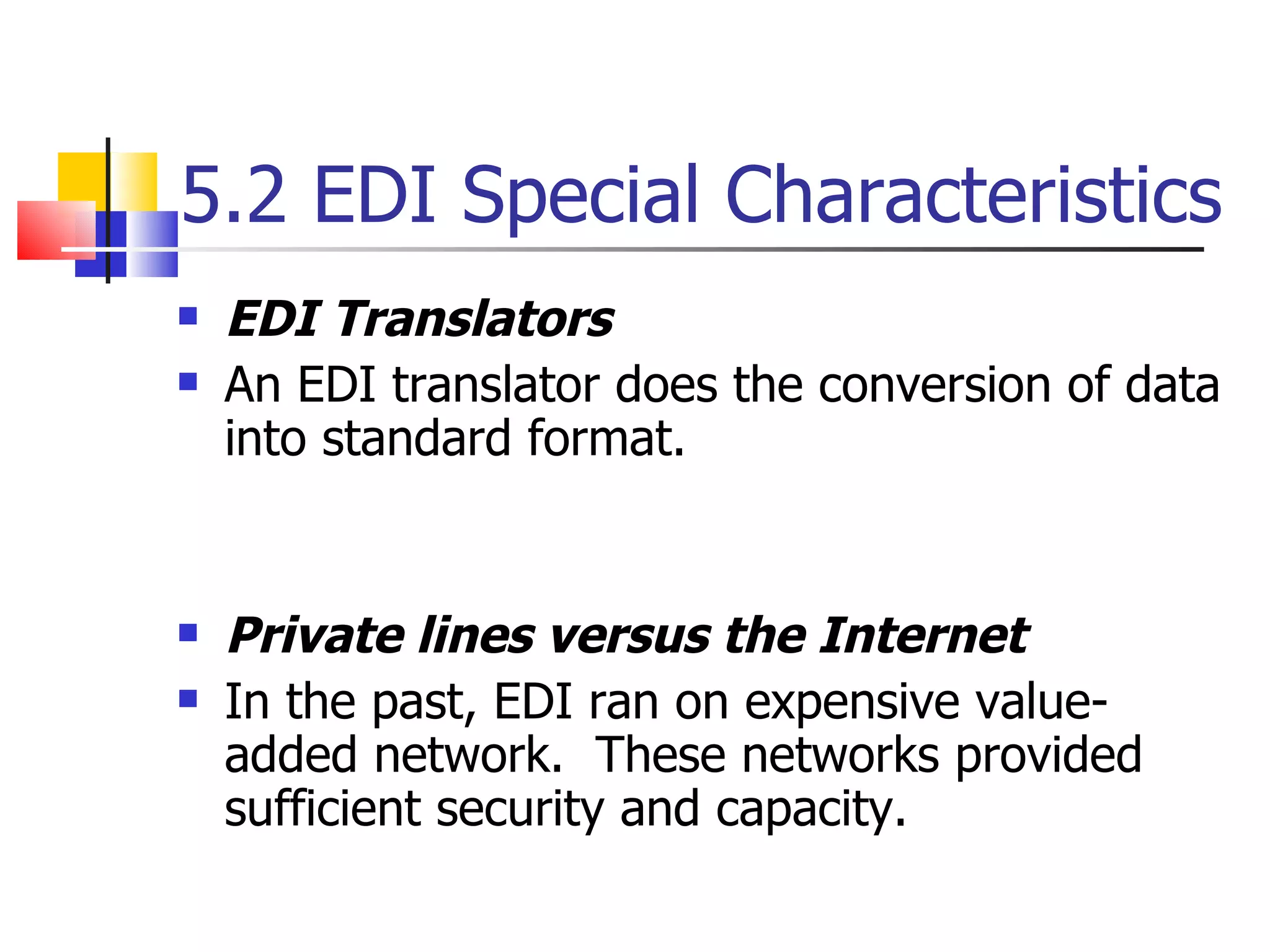 5.2 EDI Special Characteristics EDI Translators An EDI translator does the conversion of data into standard format. Private lines versus the Internet In the past, EDI ran on expensive value-added network.  These networks provided sufficient security and capacity. 