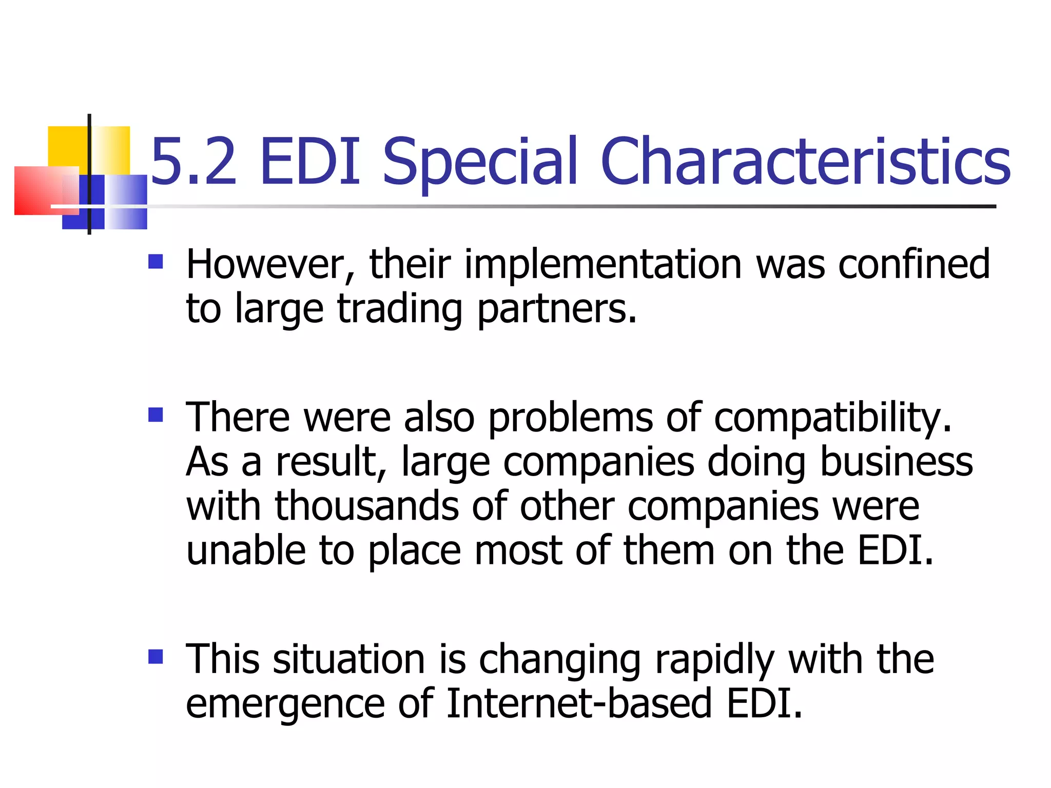 5.2 EDI Special Characteristics However, their implementation was confined to large trading partners. There were also problems of compatibility.  As a result, large companies doing business with thousands of other companies were unable to place most of them on the EDI. This situation is changing rapidly with the emergence of Internet-based EDI. 