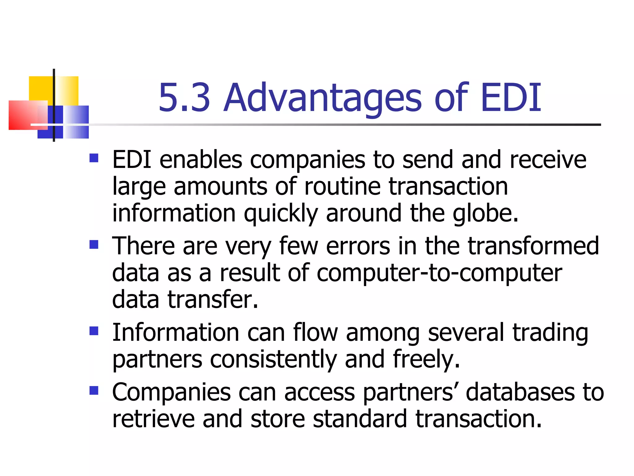 5.3 Advantages of EDI EDI enables companies to send and receive large amounts of routine transaction information quickly around the globe. There are very few errors in the transformed data as a result of computer-to-computer data transfer. Information can flow among several trading partners consistently and freely. Companies can access partners’ databases to retrieve and store standard transaction. 