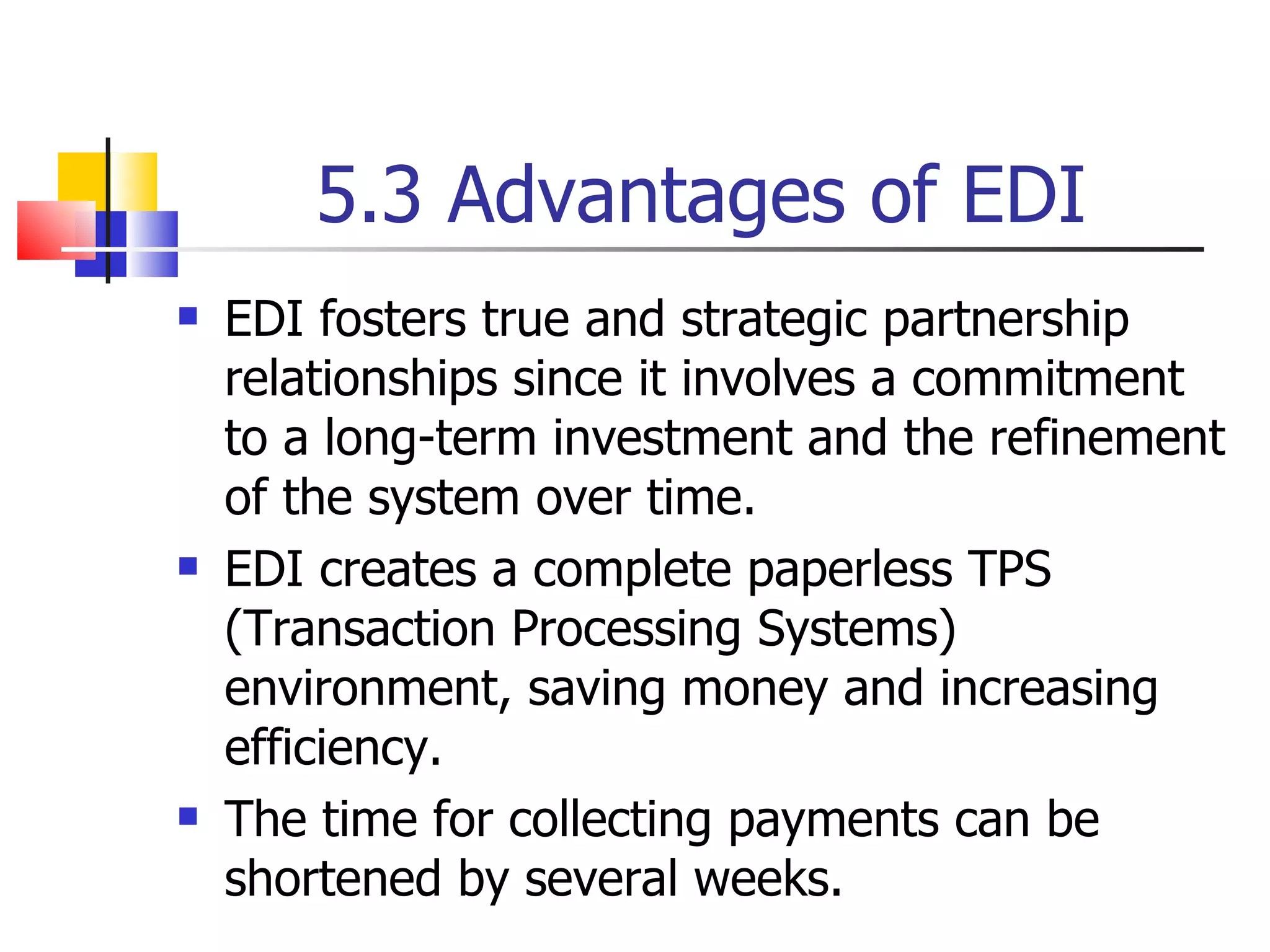 5.3 Advantages of EDI EDI fosters true and strategic partnership relationships since it involves a commitment to a long-term investment and the refinement of the system over time. EDI creates a complete paperless TPS (Transaction Processing Systems) environment, saving money and increasing efficiency. The time for collecting payments can be shortened by several weeks. 