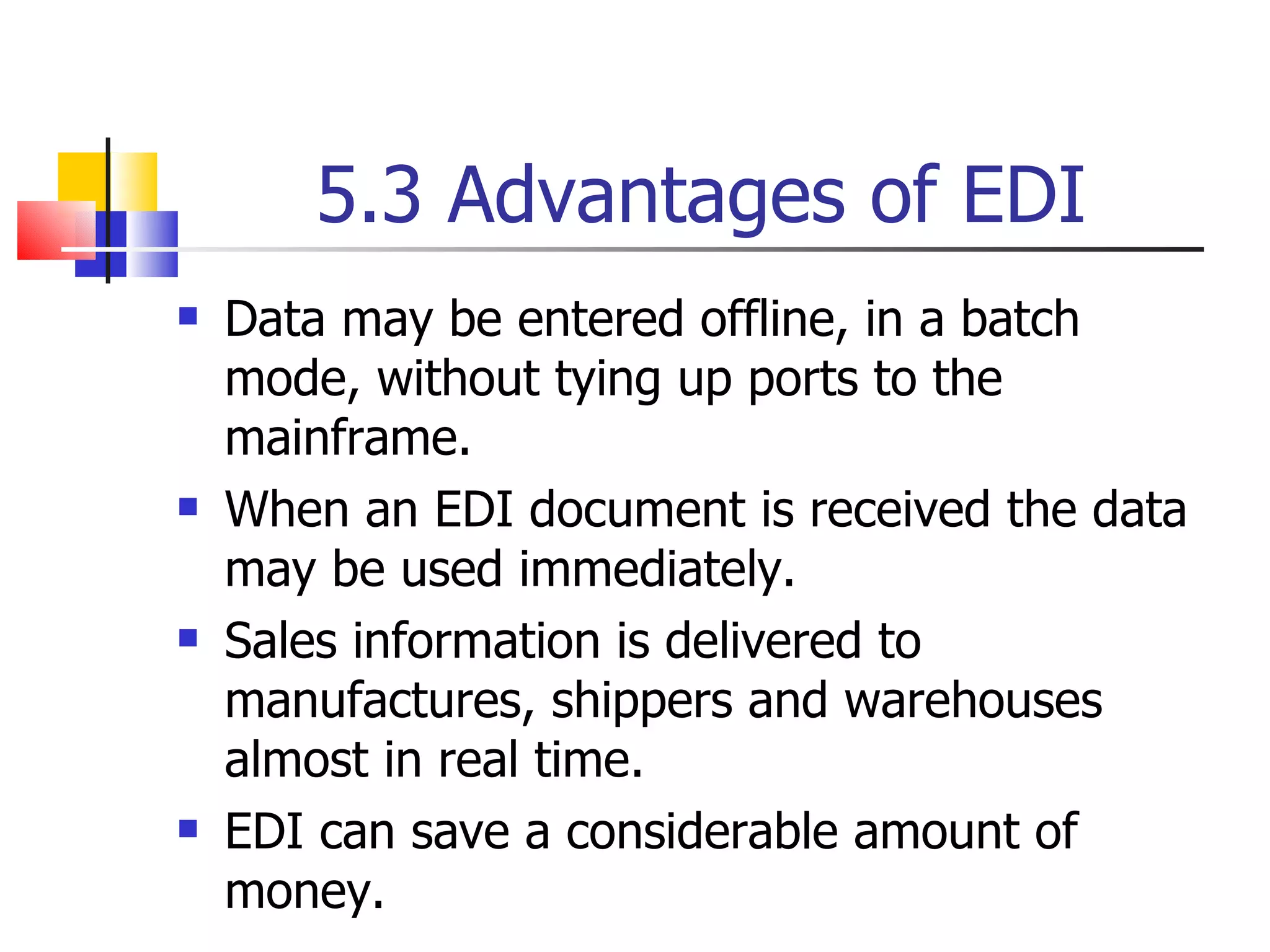 5.3 Advantages of EDI Data may be entered offline, in a batch mode, without tying up ports to the mainframe. When an EDI document is received the data may be used immediately. Sales information is delivered to manufactures, shippers and warehouses almost in real time. EDI can save a considerable amount of money. 