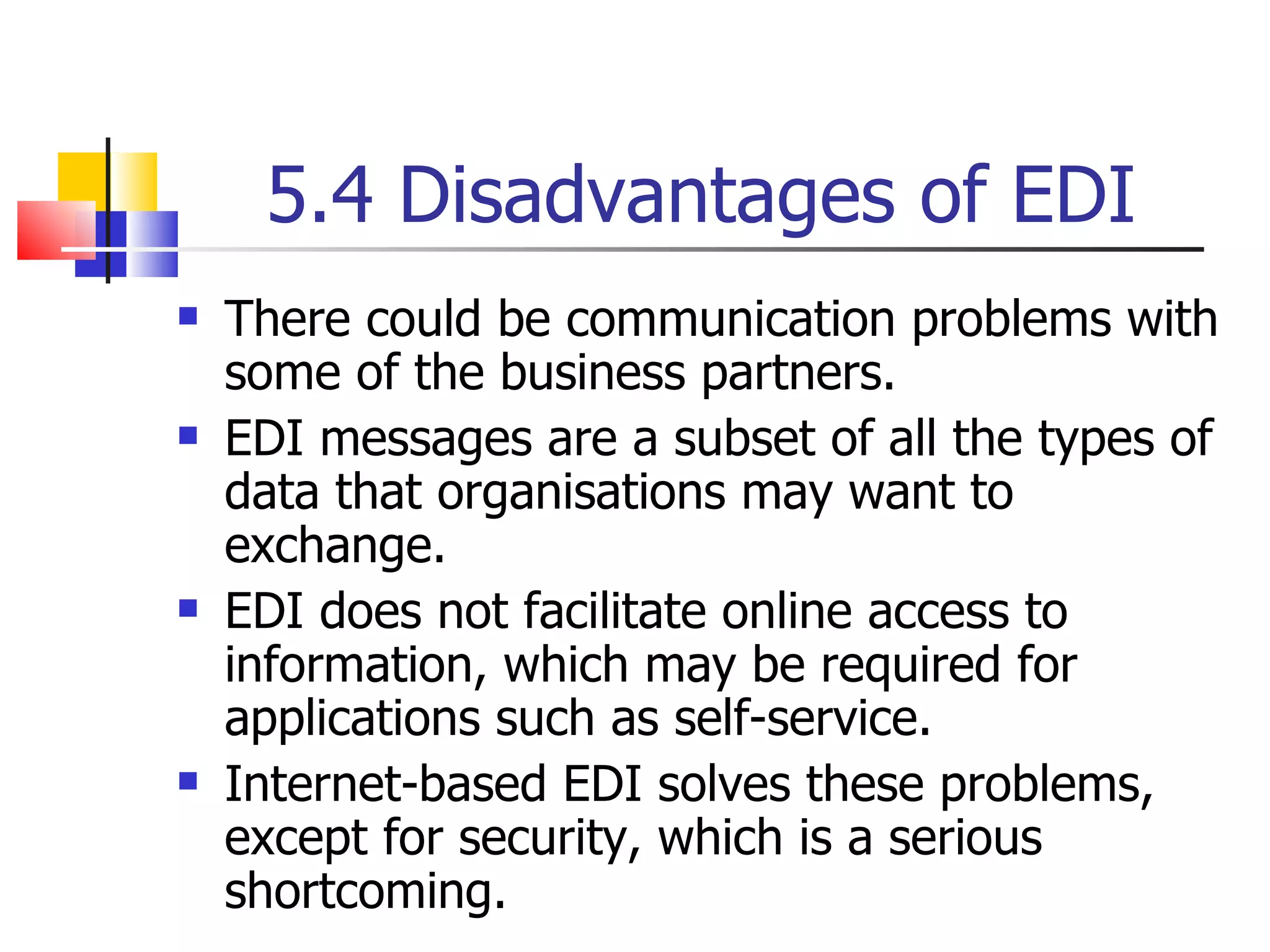 5.4 Disadvantages of EDI There could be communication problems with some of the business partners. EDI messages are a subset of all the types of data that organisations may want to exchange. EDI does not facilitate online access to information, which may be required for applications such as self-service. Internet-based EDI solves these problems, except for security, which is a serious shortcoming. 