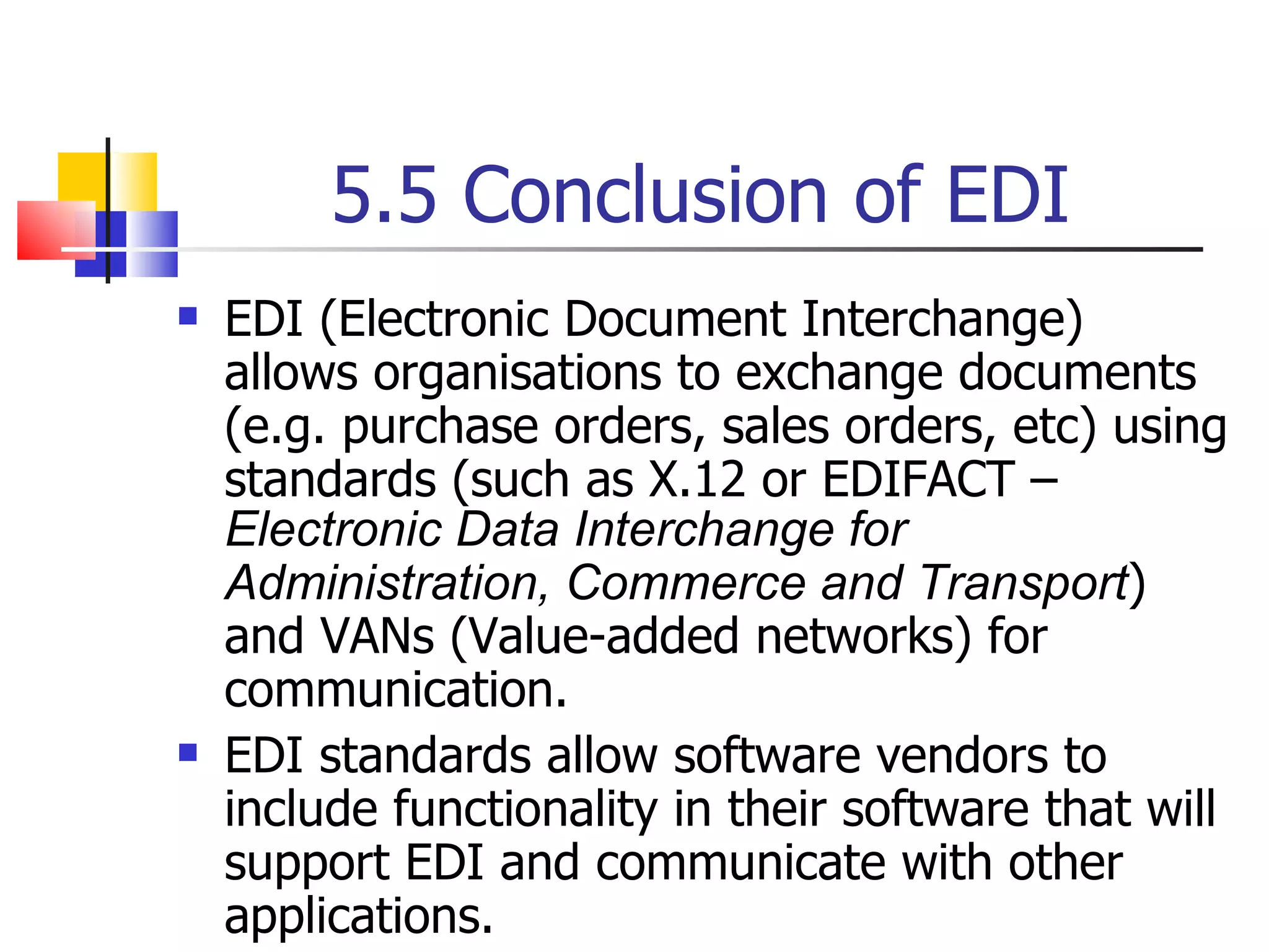 5.5 Conclusion of EDI EDI (Electronic Document Interchange) allows organisations to exchange documents (e.g. purchase orders, sales orders, etc) using standards (such as X.12 or EDIFACT –  Electronic Data Interchange for Administration, Commerce and Transport ) and VANs (Value-added networks) for communication. EDI standards allow software vendors to include functionality in their software that will support EDI and communicate with other applications. 
