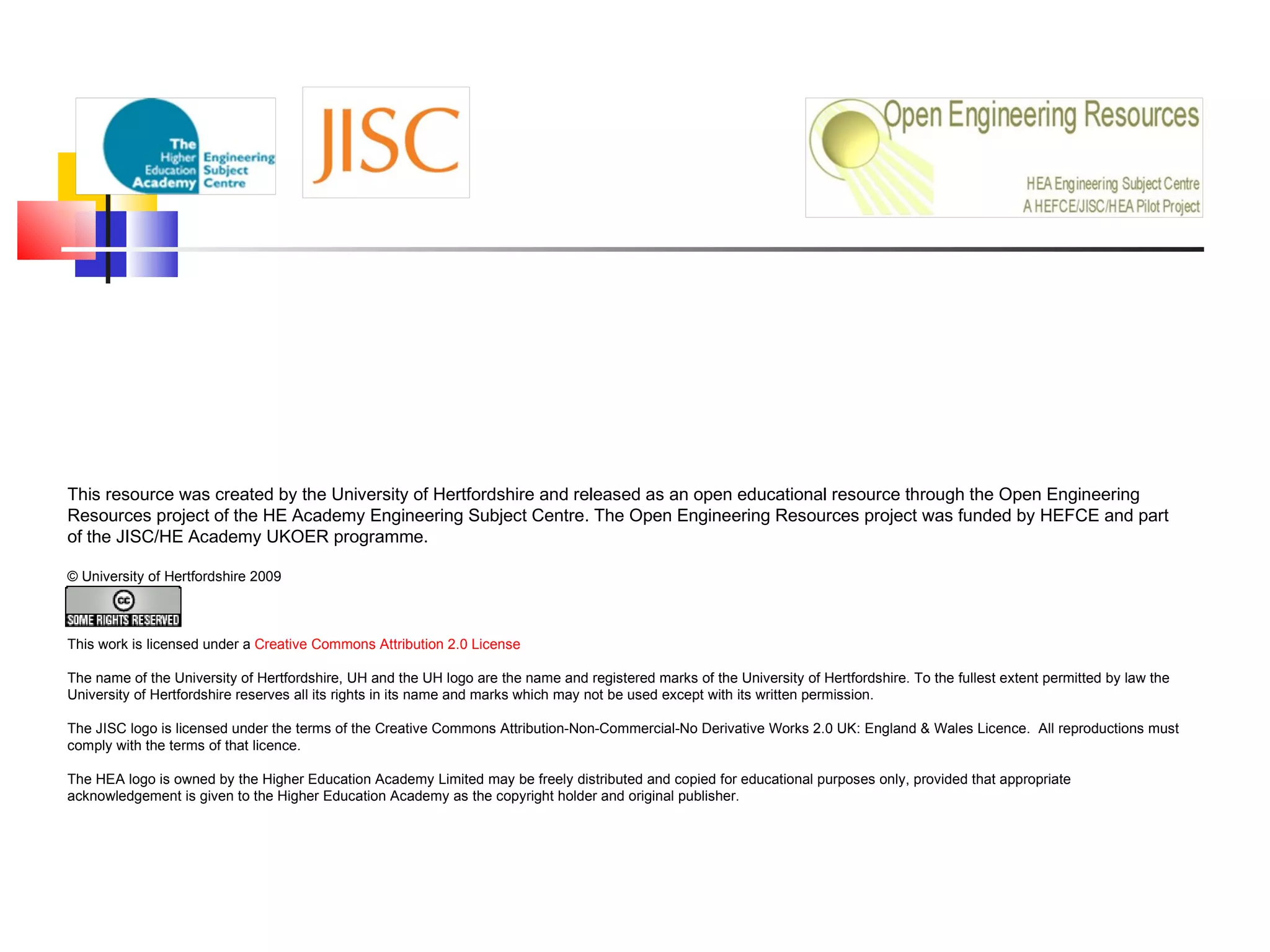 This resource was created by the University of Hertfordshire and released as an open educational resource through the Open Engineering Resources project of the HE Academy Engineering Subject Centre. The Open Engineering Resources project was funded by HEFCE and part of the JISC/HE Academy UKOER programme.   © University of Hertfordshire 2009                   This work is licensed under a  Creative Commons Attribution 2.0 License   The name of the University of Hertfordshire, UH and the UH logo are the name and registered marks of the University of Hertfordshire. To the fullest extent permitted by law the University of Hertfordshire reserves all its rights in its name and marks which may not be used except with its written permission. The JISC logo is licensed under the terms of the Creative Commons Attribution-Non-Commercial-No Derivative Works 2.0 UK: England & Wales Licence.  All reproductions must comply with the terms of that licence. The HEA logo is owned by the Higher Education Academy Limited may be freely distributed and copied for educational purposes only, provided that appropriate acknowledgement is given to the Higher Education Academy as the copyright holder and original publisher. 