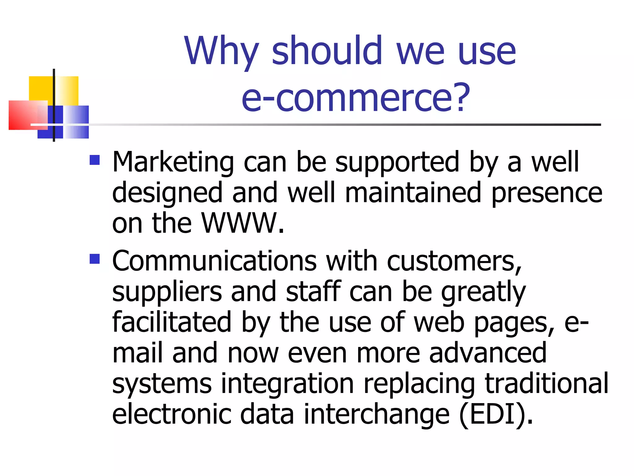 Why should we use  e-commerce? Marketing can be supported by a well designed and well maintained presence on the WWW. Communications with customers, suppliers and staff can be greatly facilitated by the use of web pages, e-mail and now even more advanced systems integration replacing traditional electronic data interchange (EDI). 