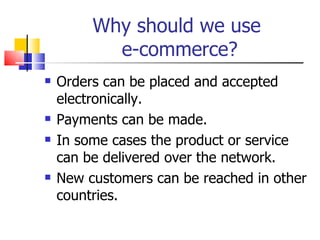 Why should we use  e-commerce? Orders can be placed and accepted electronically. Payments can be made. In some cases the product or service can be delivered over the network. New customers can be reached in other countries. 