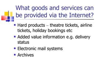 What goods and services can be provided via the Internet? Hard products  –  theatre tickets, airline tickets, holiday bookings etc Added value information e.g. delivery status Electronic mail systems Archives 