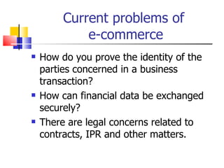 Current problems of  e-commerce How do you prove the identity of the parties concerned in a business transaction? How can financial data be exchanged securely? There are legal concerns related to contracts, IPR and other matters. 