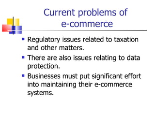 Current problems of  e-commerce Regulatory issues related to taxation and other matters. There are also issues relating to data protection. Businesses must put significant effort into maintaining their e-commerce systems. 