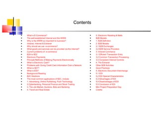 Contents What is E-Commerce? The well established Internet and the WWW Why is the WWW so important to business? Intranet, Internet & Extranet Why should we use  e-commerce? What goods and services can be provided via the Internet? Current problems of  e-commerce B2A to B2Z Electronic Payments Principle Methods of Making Payments Electronically What is Electronic Cash? Problems with Giving Credit Card Information Over a Network What is SET? What is EDI? Background Reading B2C Solutions The most common applications of B2C, include: 1. Advertising, Online Publishing, Push Technology 2.Cyberbanking, Personal Finance and Stock Trading 3. The Job Market, Auctions, Bids and Bartering 4. Travel and Real Estate 5. Electronic Retailing & Malls B2B Models 1. B2B Definition 2. B2B Models 2.1 B2B Exchanges 2.2 B2B Service Providers 3. Intranet Commerce 3.1 Efficient Transaction Entry 3.2 Common Transaction Processing 3.3 Consistent Internal Controls 4. The Extranet Other B2B Activities Good Practices 5. Electronic Document Interchange 5.1 EDI 5.2 EDI Special Characteristics 5.3 Advantages of EDI 5.4 Disadvantages of EDI 5.5 Conclusion of EDI Mini Project Preparation Day Credits 