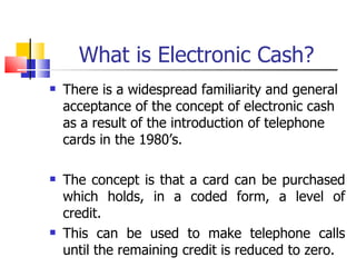 What is Electronic Cash? There is a widespread familiarity and general acceptance of the concept of electronic cash as a result of the introduction of telephone cards in the 1980’s. The concept is that a card can be purchased which holds, in a coded form, a level of credit. This can be used to make telephone calls until the remaining credit is reduced to zero. 
