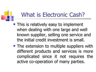 What is Electronic Cash? This is relatively easy to implement when dealing with one large and well known supplier, selling one service and the initial credit investment is small. The extension to multiple suppliers with different products and services is more complicated since it not requires the active co-operation of many parties. 