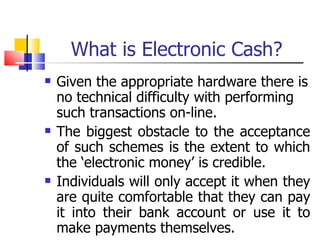 What is Electronic Cash? Given the appropriate hardware there is no technical difficulty with performing such transactions on-line. The biggest obstacle to the acceptance of such schemes is the extent to which the ‘electronic money’ is credible. Individuals will only accept it when they are quite comfortable that they can pay it into their bank account or use it to make payments themselves. 