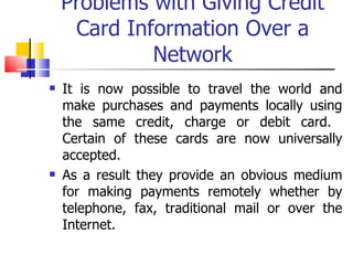 Problems with Giving Credit Card Information Over a Network It is now possible to travel the world and make purchases and payments locally using the same credit, charge or debit card.  Certain of these cards are now universally accepted. As a result they provide an obvious medium for making payments remotely whether by telephone, fax, traditional mail or over the Internet. 