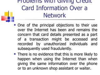 Problems with Giving Credit Card Information Over a Network One of the principal objections to their use over the Internet has been and remains the concern that card details presented as a part of a transaction might be accessed and recorded by unauthorized individuals and subsequently used fraudulently. There is no evidence that this is more likely to happen when using the Internet than when giving the same information over the phone or to an unknown shop assistant or waiter. 
