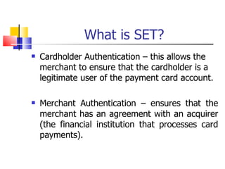 What is SET? Cardholder Authentication – this allows the merchant to ensure that the cardholder is a legitimate user of the payment card account. Merchant Authentication – ensures that the merchant has an agreement with an acquirer (the financial institution that processes card payments). 