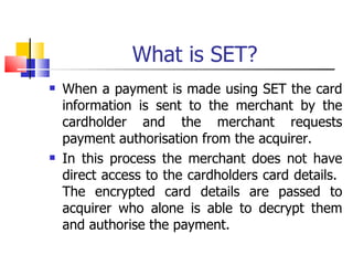 What is SET? When a payment is made using SET the card information is sent to the merchant by the cardholder and the merchant requests payment authorisation from the acquirer. In this process the merchant does not have direct access to the cardholders card details.  The encrypted card details are passed to acquirer who alone is able to decrypt them and authorise the payment. 