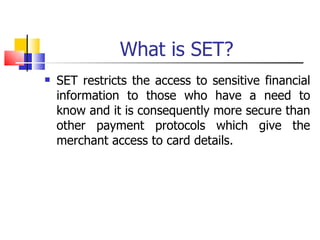 What is SET? SET restricts the access to sensitive financial information to those who have a need to know and it is consequently more secure than other payment protocols which give the merchant access to card details. 