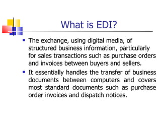 What is EDI? The exchange, using digital media, of structured business information, particularly for sales transactions such as purchase orders and invoices between buyers and sellers. It essentially handles the transfer of business documents between computers and covers most standard documents such as purchase order invoices and dispatch notices. 