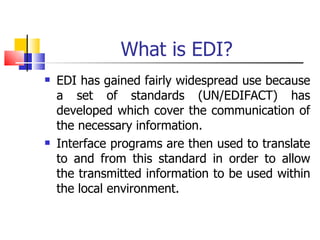 What is EDI? EDI has gained fairly widespread use because a set of standards (UN/EDIFACT) has developed which cover the communication of the necessary information. Interface programs are then used to translate to and from this standard in order to allow the transmitted information to be used within the local environment. 