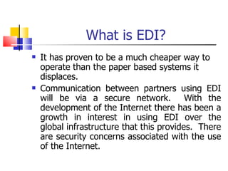 What is EDI? It has proven to be a much cheaper way to operate than the paper based systems it displaces. Communication between partners using EDI will be via a secure network.  With the development of the Internet there has been a growth in interest in using EDI over the global infrastructure that this provides.  There are security concerns associated with the use of the Internet. 