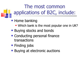 The most common applications of B2C, include: Home banking Which bank is the most popular one in UK? Buying stocks and bonds Conducting personal finance transactions Finding jobs Buying at electronic auctions 